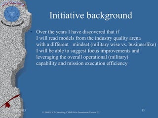 Initiative background
• Over the years I have discovered that if
I will read models from the industry quality arena
with a different mindset (military wise vs. businesslike)
I will be able to suggest focus improvements and
leveraging the overall operational (military)
capability and mission execution efficiency
2/10/2013 13
© 2008 K.V.P Consulting; CMMI-Mils Presentation Version 2.2
 