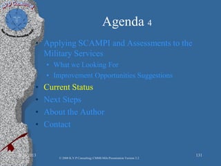 Agenda 4
• Applying SCAMPI and Assessments to the
Military Services
• What we Looking For
• Improvement Opportunities Suggestions
• Current Status
• Next Steps
• About the Author
• Contact
2/10/2013 131
© 2008 K.V.P Consulting; CMMI-Mils Presentation Version 2.2
 