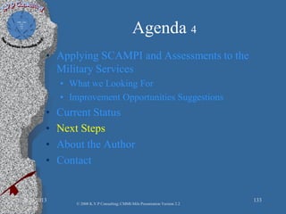 Agenda 4
• Applying SCAMPI and Assessments to the
Military Services
• What we Looking For
• Improvement Opportunities Suggestions
• Current Status
• Next Steps
• About the Author
• Contact
2/10/2013 133
© 2008 K.V.P Consulting; CMMI-Mils Presentation Version 2.2
 