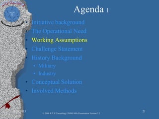 Agenda 1
• Initiative background
• The Operational Need
• Working Assumptions
• Challenge Statement
• History Background
• Military
• Industry
• Conceptual Solution
• Involved Methods
2/10/2013 21
© 2008 K.V.P Consulting; CMMI-Mils Presentation Version 2.2
 