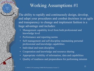 Working Assumptions #1
• The ability to rapidly and continuously design, develop,
and adapt your procedures and combat doctrines in an agile
and transparency to change and implement fashion is a
huge advantage and includes:
• Management capability level from both professional and
knowledge level
• Performance and reporting norms
• Self management and self discipline maintaining personal
professional and knowledge capabilities
• Individual and team discipline
• Cooperation and knowledge and resource sharing
• Appropriate visibility of information, data and capabilities
• Quality of readiness and preparedness for performing mission
2/10/2013 22
© 2008 K.V.P Consulting; CMMI-Mils Presentation Version 2.2
 