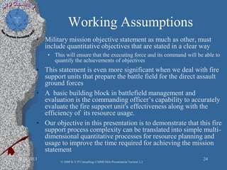 Working Assumptions
• Military mission objective statement as much as other, must
include quantitative objectives that are stated in a clear way
• This will ensure that the executing force and its command will be able to
quantify the achievements of objectives
• This statement is even more significant when we deal with fire
support units that prepare the battle field for the direct assault
ground forces
• A basic building block in battlefield management and
evaluation is the commanding officer’s capability to accurately
evaluate the fire support unit's effectiveness along with the
efficiency of its resource usage.
• Our objective in this presentation is to demonstrate that this fire
support process complexity can be translated into simple multi-
dimensional quantitative processes for resource planning and
usage to improve the time required for achieving the mission
statement
2/10/2013 24
© 2008 K.V.P Consulting; CMMI-Mils Presentation Version 2.2
 