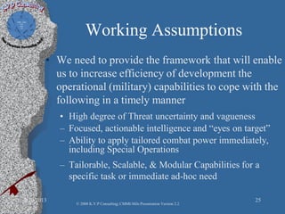 Working Assumptions
• We need to provide the framework that will enable
us to increase efficiency of development the
operational (military) capabilities to cope with the
following in a timely manner
• High degree of Threat uncertainty and vagueness
– Focused, actionable intelligence and “eyes on target”
– Ability to apply tailored combat power immediately,
including Special Operations
– Tailorable, Scalable, & Modular Capabilities for a
specific task or immediate ad-hoc need
2/10/2013 25
© 2008 K.V.P Consulting; CMMI-Mils Presentation Version 2.2
 