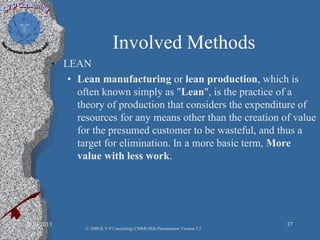 Involved Methods
• LEAN
• Lean manufacturing or lean production, which is
often known simply as "Lean", is the practice of a
theory of production that considers the expenditure of
resources for any means other than the creation of value
for the presumed customer to be wasteful, and thus a
target for elimination. In a more basic term, More
value with less work.
2/10/2013 37
© 2008 K.V.P Consulting; CMMI-Mils Presentation Version 2.2
 