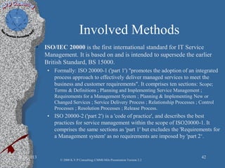 Involved Methods
• ISO/IEC 20000 is the first international standard for IT Service
Management. It is based on and is intended to supersede the earlier
British Standard, BS 15000.
• Formally: ISO 20000-1 ('part 1') "promotes the adoption of an integrated
process approach to effectively deliver managed services to meet the
business and customer requirements". It comprises ten sections: Scope;
Terms & Definitions ; Planning and Implementing Service Management ;
Requirements for a Management System ; Planning & Implementing New or
Changed Services ; Service Delivery Process ; Relationship Processes ; Control
Processes ; Resolution Processes ; Release Process.
• ISO 20000-2 ('part 2') is a 'code of practice', and describes the best
practices for service management within the scope of ISO20000-1. It
comprises the same sections as 'part 1' but excludes the 'Requirements for
a Management system' as no requirements are imposed by 'part 2‘.
2/10/2013 42
© 2008 K.V.P Consulting; CMMI-Mils Presentation Version 2.2
 