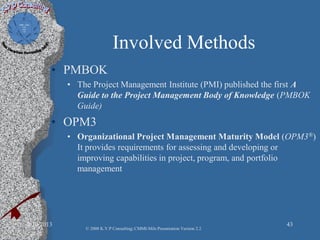 Involved Methods
• PMBOK
• The Project Management Institute (PMI) published the first A
Guide to the Project Management Body of Knowledge (PMBOK
Guide)
• OPM3
• Organizational Project Management Maturity Model (OPM3®)
It provides requirements for assessing and developing or
improving capabilities in project, program, and portfolio
management
2/10/2013 43
© 2008 K.V.P Consulting; CMMI-Mils Presentation Version 2.2
 