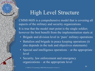 High Level Structure
• CMMI-MilS is a comprehensive model that is covering all
aspects of the military and security organizations
• It is true that the model start point is the single soldier;
however the best benefit from the implementation starts at
• Brigade and division level in ‘pure’ military operations
• Battalion and brigade in peace keeping operations (it
also depends in the task and objectives statements)
• Special and intelligence operations – at the appropriate
level
• Security, law enforcement and emergency
organizations – at the appropriate level
2/10/2013 60
© 2008 K.V.P Consulting; CMMI-Mils Presentation Version 2.2
 