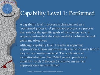 Capability Level 1: Performed
• A capability level 1 process is characterized as a
“performed process.” A performed process is a process
that satisfies the specific goals of the process area. It
supports and enables the steps needed to achieve the task
goals and objectives.
• Although capability level 1 results in important
improvements, those improvements can be lost over time if
they are not institutionalized. The application of
institutionalization (the CMMI generic practices at
capability levels 2 through 5) helps to ensure that
improvements are maintained
2/10/2013 71
© 2008 K.V.P Consulting; CMMI-Mils Presentation Version 2.2
 