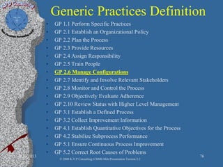 Generic Practices Definition
• GP 1.1 Perform Specific Practices
• GP 2.1 Establish an Organizational Policy
• GP 2.2 Plan the Process
• GP 2.3 Provide Resources
• GP 2.4 Assign Responsibility
• GP 2.5 Train People
• GP 2.6 Manage Configurations
• GP 2.7 Identify and Involve Relevant Stakeholders
• GP 2.8 Monitor and Control the Process
• GP 2.9 Objectively Evaluate Adherence
• GP 2.10 Review Status with Higher Level Management
• GP 3.1 Establish a Defined Process
• GP 3.2 Collect Improvement Information
• GP 4.1 Establish Quantitative Objectives for the Process
• GP 4.2 Stabilize Subprocess Performance
• GP 5.1 Ensure Continuous Process Improvement
• GP 5.2 Correct Root Causes of Problems
2/10/2013 76
© 2008 K.V.P Consulting; CMMI-Mils Presentation Version 2.2
 