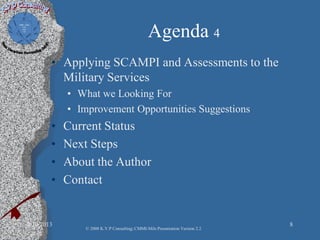 Agenda 4
• Applying SCAMPI and Assessments to the
Military Services
• What we Looking For
• Improvement Opportunities Suggestions
• Current Status
• Next Steps
• About the Author
• Contact
2/10/2013 8
© 2008 K.V.P Consulting; CMMI-Mils Presentation Version 2.2
 