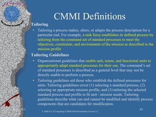 CMMI Definitions
• Tailoring
• Tailoring a process makes, alters, or adapts the process description for a
particular end. For example, a task force establishes its defined process by
tailoring from the command set of standard processes to meet the
objectives, constraints, and environment of the mission as described in the
mission profile
• Tailoring Guidelines
• Organizational guidelines that enable unit, teams, and functional units to
appropriately adapt standard processes for their use. The command’s set
of standard processes is described as a general level that may not be
directly usable to perform a process.
• Tailoring guidelines aid those who establish the defined processes for
units. Tailoring guidelines cover (1) selecting a standard process, (2)
selecting an appropriate mission profile, and (3) tailoring the selected
standard process and profile to fit unit / mission needs. Tailoring
guidelines describe what can and cannot be modified and identify process
components that are candidates for modification.
2/10/2013 85
© 2008 K.V.P Consulting; CMMI-Mils Presentation Version 2.2
 