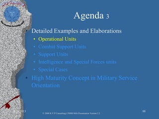 Agenda 3
• Detailed Examples and Elaborations
• Operational Units
• Combat Support Units
• Support Units
• Intelligence and Special Forces units
• Special Cases
• High Maturity Concept in Military Service
Orientation
2/10/2013 88
© 2008 K.V.P Consulting; CMMI-Mils Presentation Version 2.2
 