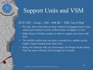 Support Units and VSM
• SUN TZU - lived c. 544—496 BC - THE Art of War
• We may take it then that an army without its baggage-train is lost;
without provisions it is lost; without bases of supply it is lost
• Make forays in fertile country in order to supply your army with
food
• The skillful soldier does not raise a second levy, neither are his
supply wagons loaded more than twice
• Bring war material with you from home, but forage on the enemy.
Thus the army will have food enough for its needs
2/10/2013 97
© 2008 K.V.P Consulting; CMMI-Mils Presentation Version 2.2
 