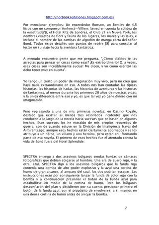 http://norbooksediciones.blogspot.com.es/

Por mencionar ejemplos: Un encendedor Ronson, un Bentley de 4,5
litros con un compresor Amherst—Villiers (tened en cuenta la solidez de
la exactitud[7]), el Hotel Ritz de Londres, el Club 21 en Nueva York, los
nombres exactos de flora y fauna de los lugares, los mares y las islas, e
incluso el nombre de las camisas de algodón de manga corta del señor
Bond. Todos estos detalles son puntos de repère [8] para consolar al
lector en su viaje hacia la aventura fantástica.


A menudo encuentro gente que me pregunta, "¿Cómo diablos te las
arreglas para pensar en cosas como esas? ¡Es extraordinario! O, a veces,
esas cosas son increíblemente sucias! Me dicen, y yo como escritor las
debo tener muy en cuenta".


Yo tengo un cierto un poder de imaginación muy vivo, pero no creo que
haya nada extraordinario en eso. A todos nos han contados las típicas
historias: las historias de hadas, las historias de aventuras y las historias
de fantasmas, al menos durante los primeros 20 años de nuestras vidas;
y la única diferencia entre eso y yo, es que tal vez yo gane dinero con mi
imaginación.


Pero regresando a una de mis primeras novelas; en Casino Royale,
destaco que existen al menos tres resonados incidentes que nos
conducen a lo largo de la novela hacia sucesos que se basan en algunos
hechos. Esos sucesos los he extraído de mis propios recuerdos de
guerra, son de cuando estuve en la División de Inteligencia Naval del
Almirantazgo; aunque esos hechos están ciertamente adornados y se los
atribuyo a un héroe, un villano y una heroína, pero están ahí, formando
parte de esa novela. El primero de esos hechos fue el atentado contra la
vida de Bond fuera del Hotel Splendide:



SPECTRA entrego a dos asesinos búlgaros sendas fundas de cámaras
fotográficas que debían colgarse al hombro. Una era de cuero rojo, y la
otra, azul. SPECTRA dijo a los asesinos búlgaros que la funda roja
contenía una bomba de alto poder explosivo y la azul una cortina de
humo de gran alcance, al amparo del cual, los dos podrían escapar. Las
instrucciones eran por consiguiente lanzar la funda de color rojo con la
bomba y a continuación presionar el botón de la funda azul para
escabullirse en medio de la cortina de humo. Pero los búlgaros
desconfiaron del plan y decidieron por su cuenta presionar primero el
botón de la funda azul, con el propósito de envolverse a sí mismos en
una densa cortina de humo antes de arrojar la bomba.



                                                                    7
 