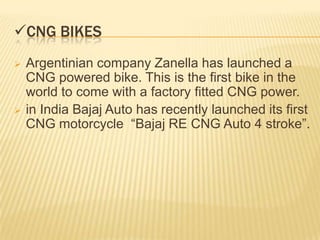 CNG BIKES
   Argentinian company Zanella has launched a
    CNG powered bike. This is the first bike in the
    world to come with a factory fitted CNG power.
   in India Bajaj Auto has recently launched its first
    CNG motorcycle “Bajaj RE CNG Auto 4 stroke”.
 