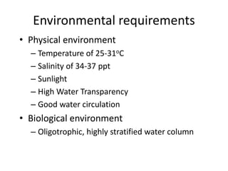 Environmental requirements
• Physical environment
– Temperature of 25-31oC
– Salinity of 34-37 ppt
– Sunlight
– High Water Transparency
– Good water circulation
• Biological environment
– Oligotrophic, highly stratified water column
 