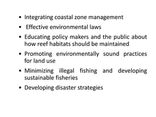 • Integrating coastal zone management
• Effective environmental laws
• Educating policy makers and the public about
how reef habitats should be maintained
• Promoting environmentally sound practices
for land use
• Minimizing illegal fishing and developing
sustainable fisheries
• Developing disaster strategies
 