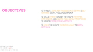 To develop a consumer-Focussed, Value-centric & self-
Sustained digital products ecosystem
To create synergy between The Group’s INITIATIVES,
partnerships AND evolving media consumption Trends
TO explore EMERGING REVENUE STREAMS
To extend The Group’s pioneering LEGACY to digital
platforms
objectives
DIGIT L
ECOSYSTEM
conde nast india
 