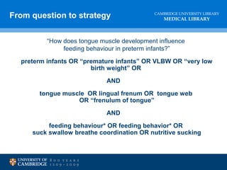 CAMBRIDGE UNIVERSITY LIBRARY
MEDICAL LIBRARY
“How does tongue muscle development influence
feeding behaviour in preterm infants?”
preterm infants OR “premature infants” OR VLBW OR “very low
birth weight” OR
AND
tongue muscle OR lingual frenum OR tongue web
OR “frenulum of tongue”
AND
feeding behaviour* OR feeding behavior* OR
suck swallow breathe coordination OR nutritive sucking
From question to strategy
 