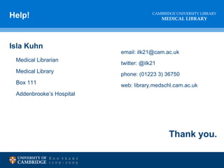 CAMBRIDGE UNIVERSITY LIBRARY
MEDICAL LIBRARY
Help!
Isla Kuhn
Medical Librarian
Medical Library
Box 111
Addenbrooke’s Hospital
email: ilk21@cam.ac.uk
twitter: @ilk21
phone: (01223 3) 36750
web: library.medschl.cam.ac.uk
Thank you.
 