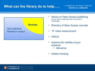 CAMBRIDGE UNIVERSITY LIBRARY
MEDICAL LIBRARY
What can the library do to help…..
Develop
Get published
Research impact
• Advice on Open Access publishing
(if your work is associated with University of
Cambridge)
• Directory of Open Access Journals
• “H” index measurement
• ORCiD
• Improve the visibility of your
research
• Altmetrics
• Citation tracking
 