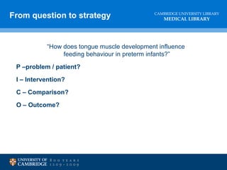 CAMBRIDGE UNIVERSITY LIBRARY
MEDICAL LIBRARY
“How does tongue muscle development influence
feeding behaviour in preterm infants?”
P –problem / patient?
I – Intervention?
C – Comparison?
O – Outcome?
From question to strategy
 