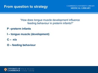 CAMBRIDGE UNIVERSITY LIBRARY
MEDICAL LIBRARY
“How does tongue muscle development influence
feeding behaviour in preterm infants?”
P –preterm infants
I – tongue muscle (development)
C – n/a
O – feeding behaviour
From question to strategy
 