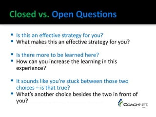    Is this an effective strategy for you?
   What makes this an effective strategy for you?

   Is there more to be learned here?
   How can you increase the learning in this
    experience?

  It sounds like you’re stuck between those two
   choices – is that true?
 What’s another choice besides the two in front of
   you?
© 1998 Co-Active Coaching by Whitworth, Kimsey-House, and Sandahl
 