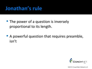    The power of a question is inversely
    proportional to its length.

   A powerful question that requires preamble,
    isn’t




                                       ©2010 CoachNet Global LLC
 