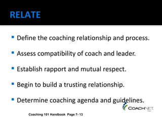    Define the coaching relationship and process.

   Assess compatibility of coach and leader.

   Establish rapport and mutual respect.

   Begin to build a trusting relationship.

   Determine coaching agenda and guidelines.
        Coaching 101 Handbook Page 7- 13
 