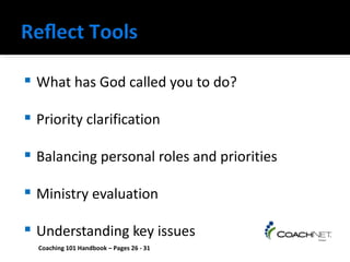    What has God called you to do?

   Priority clarification

   Balancing personal roles and priorities

   Ministry evaluation

   Understanding key issues
    Coaching 101 Handbook – Pages 26 - 31
 