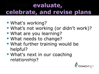  What's working?
 What’s not working (or didn’t work)?
 What are you learning?
 What needs to change?
 What further training would be
  helpful?
 What's next in our coaching
  relationship?
Coaching 101 Handbook - page 5
 