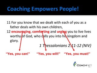 11 For you know that we dealt with each of you as a
       father deals with his own children,
     12 encouraging, comforting and urging you to live lives
       worthy of God, who calls you into his kingdom and
       glory.
                          1 Thessalonians 2:11-12 (NIV)
    “Yes, you can!”     “Yes, you will!”   “Yes, you must!”



From Dennis Easter
used by permission
 