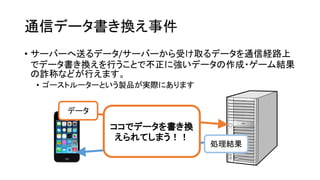 通信データ書き換え事件 
•サーバーへ送るデータ/サーバーから受け取るデータを通信経路上 でデータ書き換えを行うことで不正に強いデータの作成・ゲーム結果 の詐称などが行えます。 
•ゴーストルーターという製品が実際にあります 
データ 
処理結果 
ココでデータを書き換 えられてしまう！！  