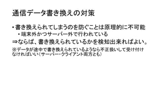 通信データ書き換えの対策 
•書き換えられてしまうのを防ぐことは原理的に不可能 
•端末外かつサーバー外で行われている 
⇒ならば、書き換えられているかを検知出来ればよい。 
※データが途中で書き換えられているようなら不正扱いして受け付け なければいい（サーバー・クライアント両方とも）  