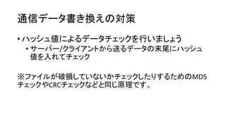 通信データ書き換えの対策 
•ハッシュ値によるデータチェックを行いましょう 
•サーバー/クライアントから送るデータの末尾にハッシュ 値を入れてチェック 
※ファイルが破損していないかチェックしたりするためのMD5 チェックやCRCチェックなどと同じ原理です。  