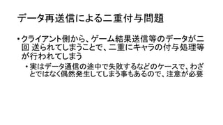 データ再送信による二重付与問題 
•クライアント側から、ゲーム結果送信等のデータが二 回送られてしまうことで、二重にキャラの付与処理等 が行われてしまう 
•実はデータ通信の途中で失敗するなどのケースで、わざ とではなく偶然発生してしまう事もあるので、注意が必要  