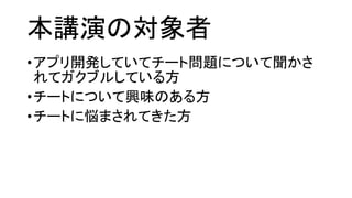 本講演の対象者 
•アプリ開発していてチート問題について聞かさ れてガクブルしている方 
•チートについて興味のある方 
•チートに悩まされてきた方  