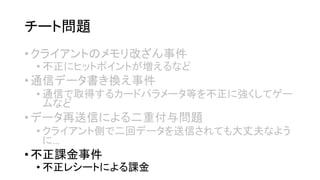 チート問題 
•クライアントのメモリ改ざん事件 
•不正にヒットポイントが増えるなど 
•通信データ書き換え事件 
•通信で取得するカードパラメータ等を不正に強くしてゲー ムなど 
•データ再送信による二重付与問題 
•クライアント側で二回データを送信されても大丈夫なよう に… 
•不正課金事件 
•不正レシートによる課金  