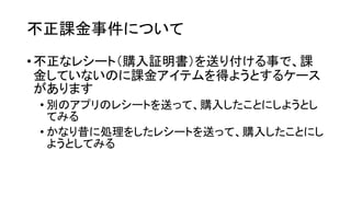 不正課金事件について 
•不正なレシート（購入証明書）を送り付ける事で、課 金していないのに課金アイテムを得ようとするケース があります 
•別のアプリのレシートを送って、購入したことにしようとし てみる 
•かなり昔に処理をしたレシートを送って、購入したことにし ようとしてみる  