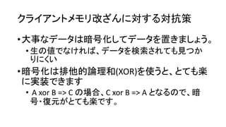 クライアントメモリ改ざんに対する対抗策 
•大事なデータは暗号化してデータを置きましょう。 
•生の値でなければ、データを検索されても見つか りにくい 
•暗号化は排他的論理和(XOR)を使うと、とても楽 に実装できます 
•A xorB => C の場合、C xorB => A となるので、暗 号・復元がとても楽です。  