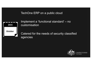 TechOne ERP on a public cloud
Implement a ‘functional standard’ – no
customisation
Catered for the needs of security classified
agencies
 