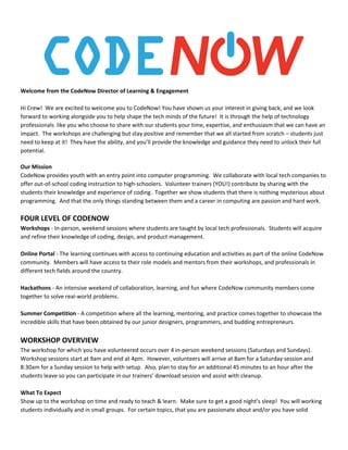 Welcome from the CodeNow Director of Learning & Engagement
Hi Crew! We are excited to welcome you to CodeNow! You have shown us your interest in giving back, and we look
forward to working alongside you to help shape the tech minds of the future! It is through the help of technology
professionals like you who choose to share with our students your time, expertise, and enthusiasm that we can have an
impact. The workshops are challenging but stay positive and remember that we all started from scratch – students just
need to keep at it! They have the ability, and you’ll provide the knowledge and guidance they need to unlock their full
potential.
Our Mission
CodeNow provides youth with an entry point into computer programming. We collaborate with local tech companies to
offer out-of-school coding instruction to high-schoolers. Volunteer trainers (YOU!) contribute by sharing with the
students their knowledge and experience of coding. Together we show students that there is nothing mysterious about
programming. And that the only things standing between them and a career in computing are passion and hard work.
FOUR LEVEL OF CODENOW
Workshops ​- In-person, weekend sessions where students are taught by local tech professionals. Students will acquire
and refine their knowledge of coding, design, and product management.
Online Portal ​- The learning continues with access to continuing education and activities as part of the online CodeNow
community. Members will have access to their role models and mentors from their workshops, and professionals in
different tech fields around the country.
Hackathons ​- An intensive weekend of collaboration, learning, and fun where CodeNow community members come
together to solve real-world problems.
Summer Competition ​- A competition where all the learning, mentoring, and practice comes together to showcase the
incredible skills that have been obtained by our junior designers, programmers, and budding entrepreneurs.
WORKSHOP OVERVIEW
The workshop for which you have volunteered occurs over 4 in-person weekend sessions (Saturdays and Sundays).
Workshop sessions start at 9am and end at 4pm. However, volunteers will arrive at 8am for a Saturday session and
8:30am for a Sunday session to help with setup. Also, plan to stay for an additional 45 minutes to an hour after the
students leave so you can participate in our trainers’ download session and assist with cleanup.
What To Expect
Show up to the workshop on time and ready to teach & learn. Make sure to get a good night’s sleep! You will working
students individually and in small groups. For certain topics, that you are passionate about and/or you have solid
 