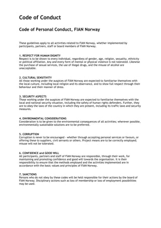 Code of Conduct
Code of Personal Conduct, FIAN Norway
These guidelines apply to all activities related to FIAN Norway, whether implemented by
participants, partners, staff or board members of FIAN Norway.
1. RESPECT FOR HUMAN DIGNITY
Respect is to be shown to every individual, regardless of gender, age, religion, sexuality, ethnicity
or political affiliation. Any and every form of mental or physical violence is not tolerated. Likewise
the purchase of sexual services, the use of illegal drugs, and the misuse of alcohol are
unacceptable.
2. CULTURAL SENSITIVITY
All those working under the auspices of FIAN Norway are expected to familiarise themselves with
the local culture, including local religion and its observance, and to show full respect through their
behaviour and their manner of dress.
3. SECURITY ASPECTS
Those working under the auspices of FIAN Norway are expected to familiarise themselves with the
local and national security situation, including the safety of human rights defenders. Further, they
are to obey the laws of the country in which they are present, including its traffic laws and security
measures.
4. ENVIRONMENTAL CONSIDERATIONS
Consideration is to be given to the environmental consequences of all activities; wherever possible,
environmentally sustainable solutions are to be preferred.
5. CORRUPTION
Corruption is never to be encouraged – whether through accepting personal services or favours, or
offering these to suppliers, civil servants or others. Project means are to be correctly employed;
misuse will not be tolerated.
6. CONFIDENCE and GOOD WILL
All participants, partners and staff of FIAN Norway are responsible, through their work, for
maintaining and promoting confidence and good will towards the organisation. It is their
responsibility to ensure that the methods employed and the activities implemented are in
accordance with the basic values and principles of FIAN Norway.
7. SANCTIONS
Persons who do not obey by these codes will be held responsible for their actions by the board of
FIAN Norway. Disciplinary actions such as loss of membership or loss of employment possibilities
may be used.
 