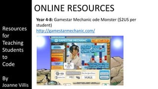 Resources 
for 
Teaching 
Students 
to 
Code 
By 
Joanne Villis 
ONLINE RESOURCES 
Year 4-8: Gamestar Mechanic ode Monster ($2US per 
student) 
http://gamestarmechanic.com/ 
 