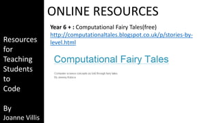 Resources 
for 
Teaching 
Students 
to 
Code 
By 
Joanne Villis 
ONLINE RESOURCES 
Year 6 + : Computational Fairy Tales(free) 
http://computationaltales.blogspot.co.uk/p/stories-by-level. 
html 
 