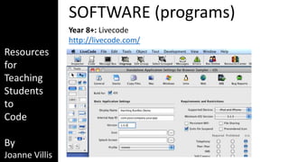 Resources 
for 
Teaching 
Students 
to 
Code 
By 
Joanne Villis 
SOFTWARE (programs) 
Year 8+: Livecode 
http://livecode.com/ 
 