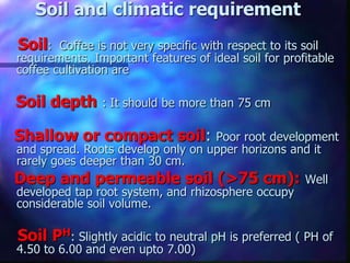 Soil and climatic requirement
Soil: Coffee is not very specific with respect to its soil
requirements. Important features of ideal soil for profitable
coffee cultivation are
Soil depth : It should be more than 75 cm
Shallow or compact soil: Poor root development
and spread. Roots develop only on upper horizons and it
rarely goes deeper than 30 cm.
Deep and permeable soil (>75 cm): Well
developed tap root system, and rhizosphere occupy
considerable soil volume.
Soil PH: Slightly acidic to neutral pH is preferred ( PH of
4.50 to 6.00 and even upto 7.00)
 