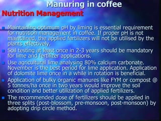 Manuring in coffee
Nutrition Management
 Maintaining optimum pH by liming is essential requirement
for nutrition management in coffee. If proper pH is not
maintained, the applied fertilizers will not be utilised by the
plants effectively.
 Soil testing at least once in 2-3 years should be mandatory
for lime and fertilizer applications.
 Use agricultural lime analysing 80% calcium carbonate.
November is the best period for lime application. Application
of dolomite lime once in a while in rotation is beneficial.
 Application of bulky organic manures like FYM or compost @
5 tonnes/ha once in two years would improve the soil
condition and better utilization of applied fertilizers.
 The recommended dose of fertilizers should be applied in
three splits (post-blossom, pre-monsoon, post-monsoon) by
adopting drip circle method.
 