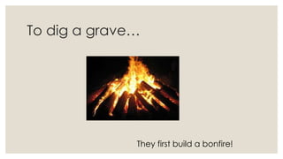 To dig a grave…
They first build a bonfire!
 